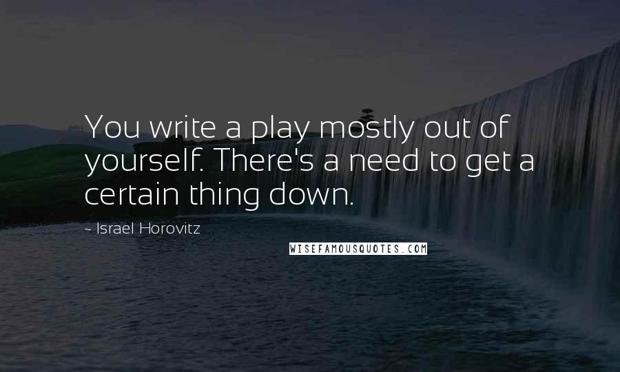 Israel Horovitz Quotes: You write a play mostly out of yourself. There's a need to get a certain thing down.