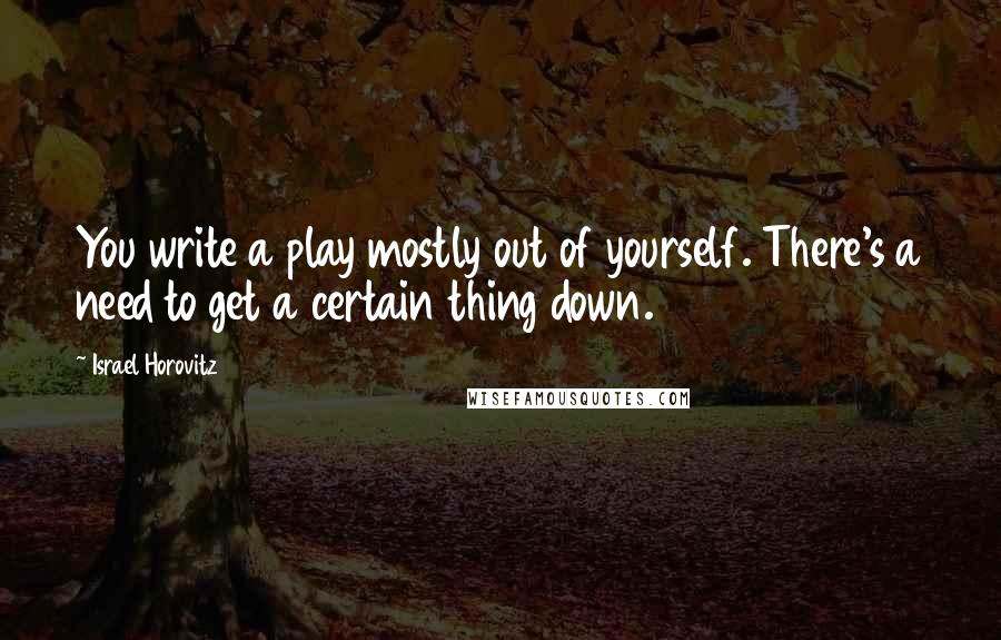 Israel Horovitz Quotes: You write a play mostly out of yourself. There's a need to get a certain thing down.