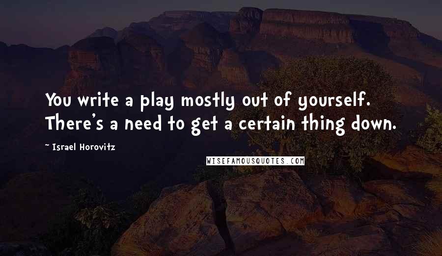 Israel Horovitz Quotes: You write a play mostly out of yourself. There's a need to get a certain thing down.