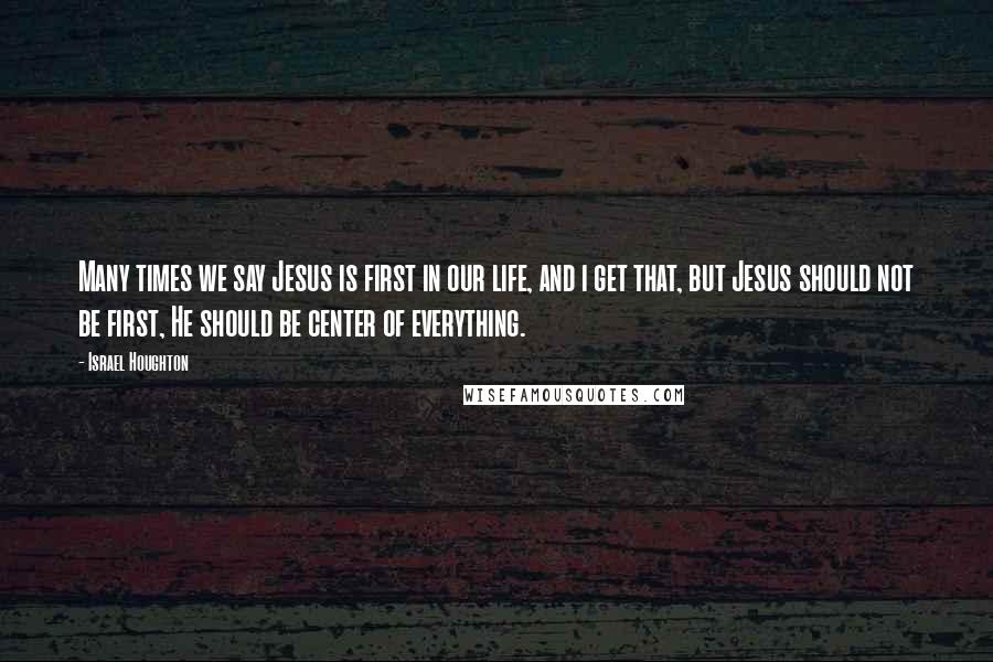 Israel Houghton Quotes: Many times we say Jesus is first in our life, and i get that, but Jesus should not be first, He should be center of everything.