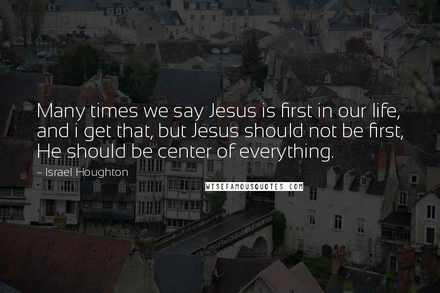 Israel Houghton Quotes: Many times we say Jesus is first in our life, and i get that, but Jesus should not be first, He should be center of everything.