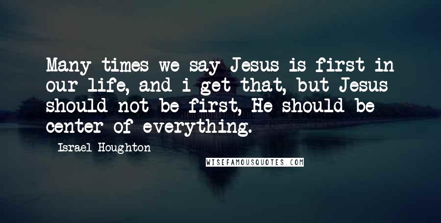 Israel Houghton Quotes: Many times we say Jesus is first in our life, and i get that, but Jesus should not be first, He should be center of everything.