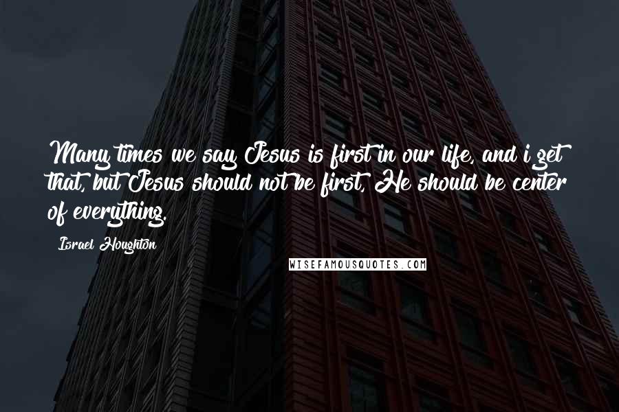 Israel Houghton Quotes: Many times we say Jesus is first in our life, and i get that, but Jesus should not be first, He should be center of everything.