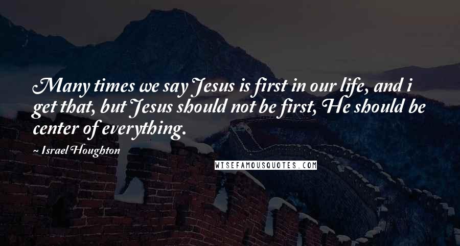 Israel Houghton Quotes: Many times we say Jesus is first in our life, and i get that, but Jesus should not be first, He should be center of everything.