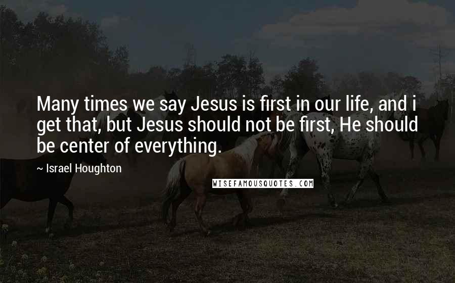 Israel Houghton Quotes: Many times we say Jesus is first in our life, and i get that, but Jesus should not be first, He should be center of everything.