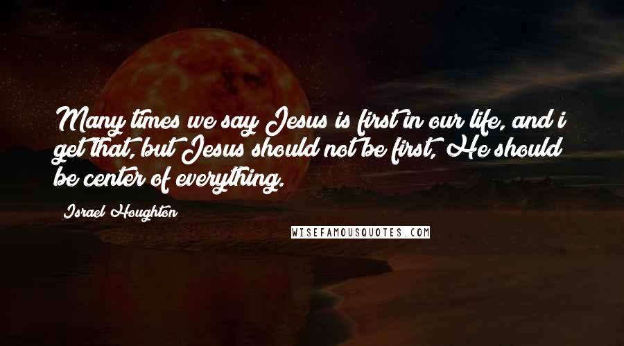 Israel Houghton Quotes: Many times we say Jesus is first in our life, and i get that, but Jesus should not be first, He should be center of everything.