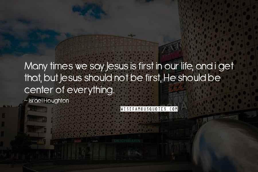Israel Houghton Quotes: Many times we say Jesus is first in our life, and i get that, but Jesus should not be first, He should be center of everything.