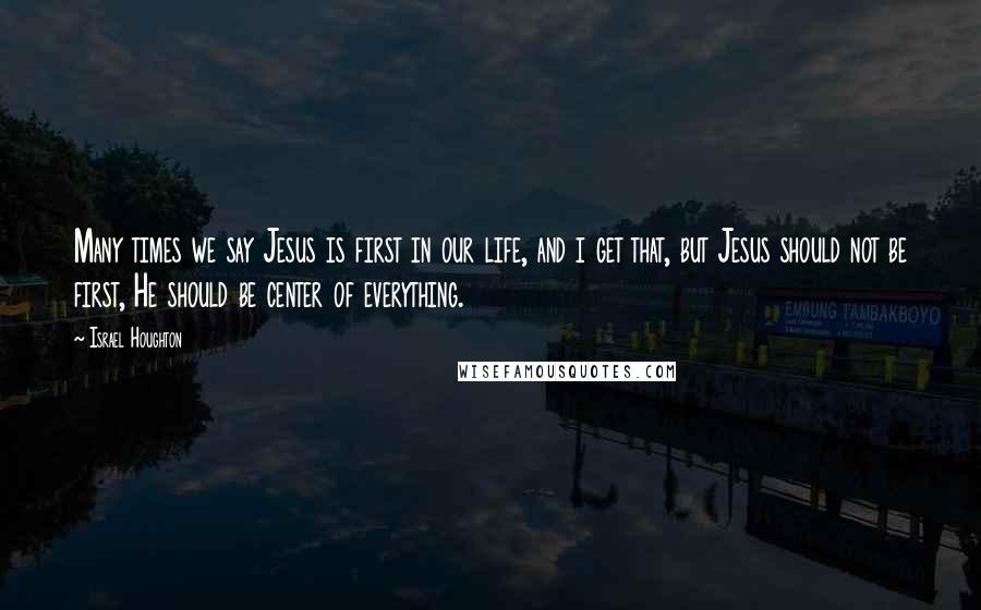 Israel Houghton Quotes: Many times we say Jesus is first in our life, and i get that, but Jesus should not be first, He should be center of everything.