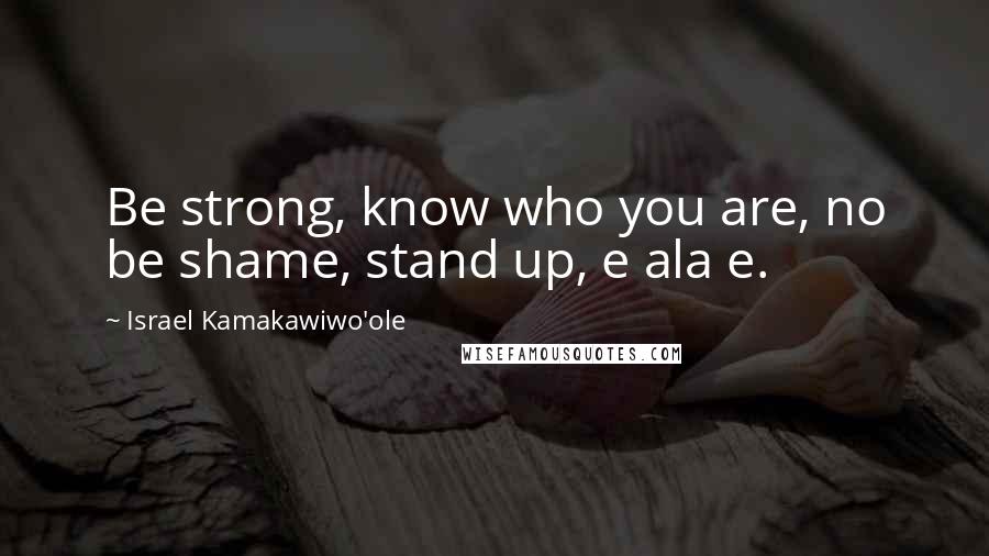 Israel Kamakawiwo'ole Quotes: Be strong, know who you are, no be shame, stand up, e ala e.