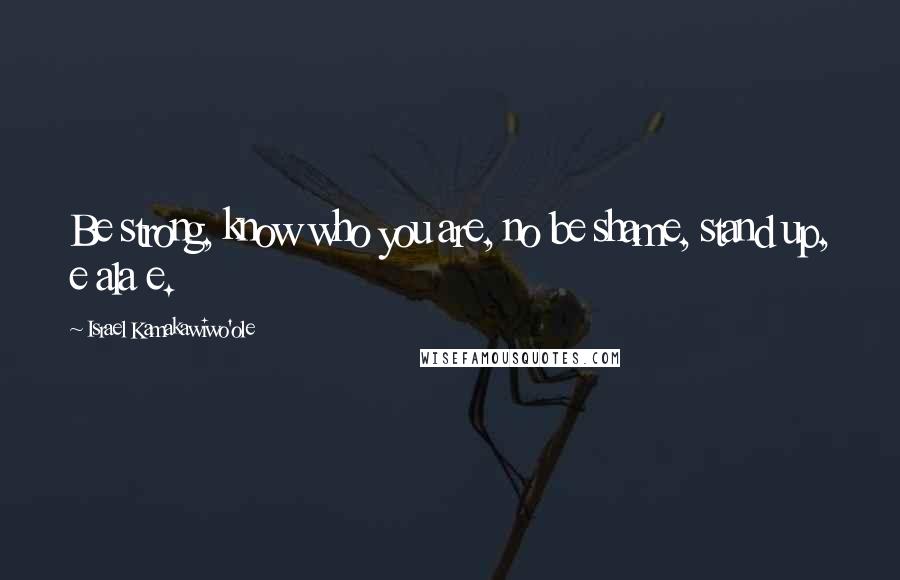 Israel Kamakawiwo'ole Quotes: Be strong, know who you are, no be shame, stand up, e ala e.