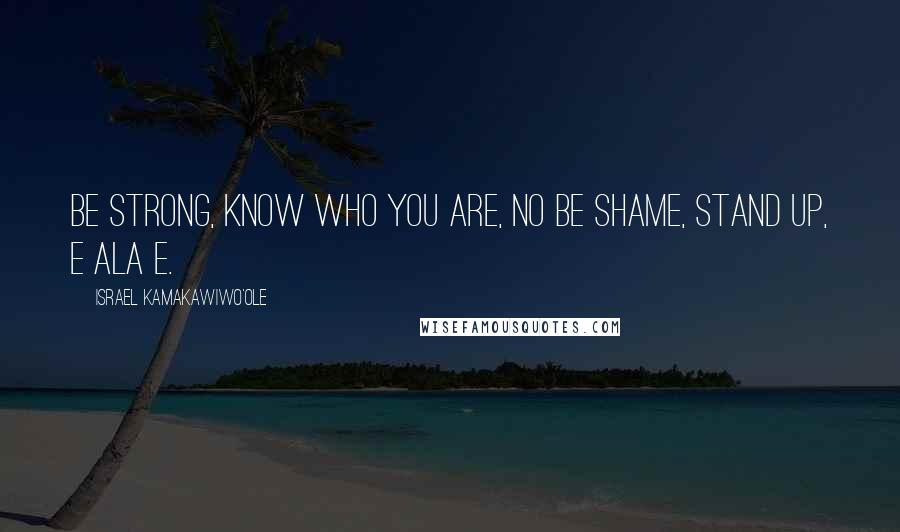 Israel Kamakawiwo'ole Quotes: Be strong, know who you are, no be shame, stand up, e ala e.