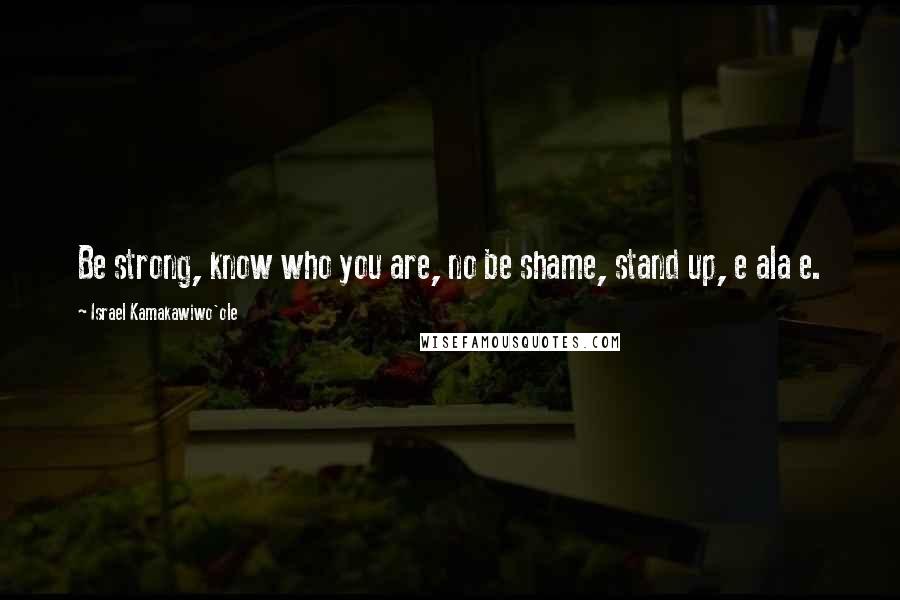 Israel Kamakawiwo'ole Quotes: Be strong, know who you are, no be shame, stand up, e ala e.