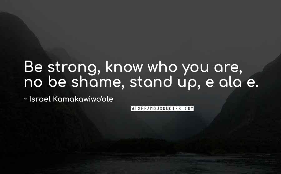 Israel Kamakawiwo'ole Quotes: Be strong, know who you are, no be shame, stand up, e ala e.
