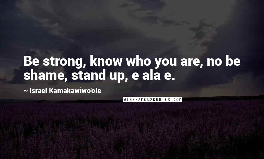 Israel Kamakawiwo'ole Quotes: Be strong, know who you are, no be shame, stand up, e ala e.