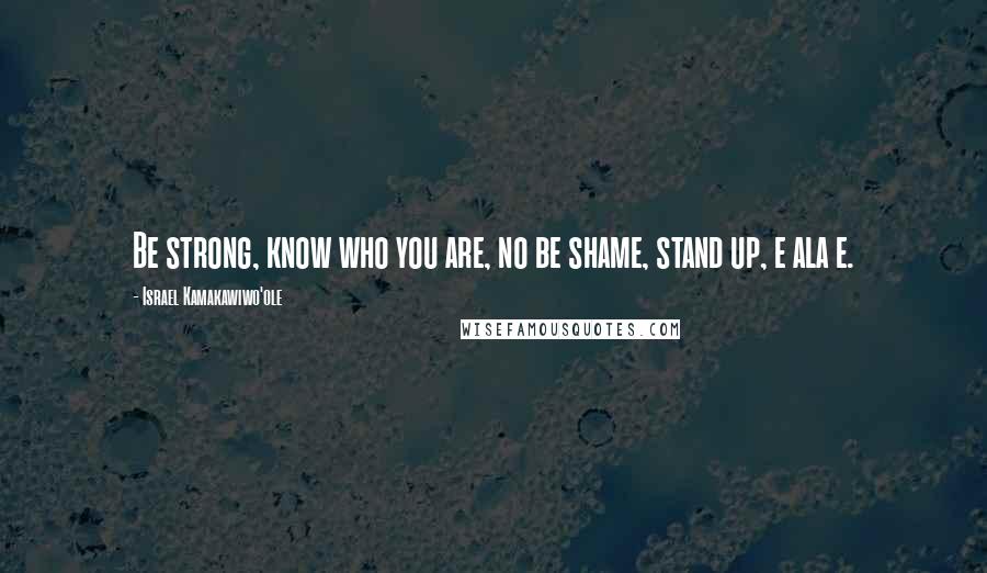 Israel Kamakawiwo'ole Quotes: Be strong, know who you are, no be shame, stand up, e ala e.