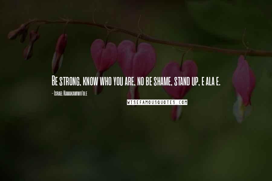 Israel Kamakawiwo'ole Quotes: Be strong, know who you are, no be shame, stand up, e ala e.