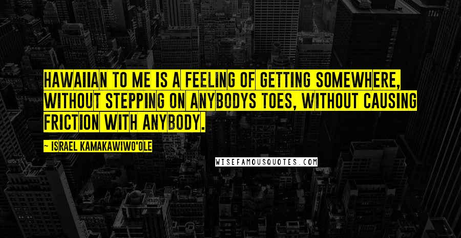 Israel Kamakawiwo'ole Quotes: Hawaiian to me is a feeling of getting somewhere, without stepping on anybodys toes, without causing friction with anybody.