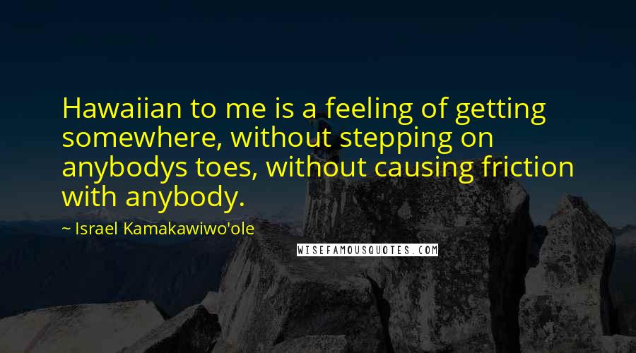 Israel Kamakawiwo'ole Quotes: Hawaiian to me is a feeling of getting somewhere, without stepping on anybodys toes, without causing friction with anybody.
