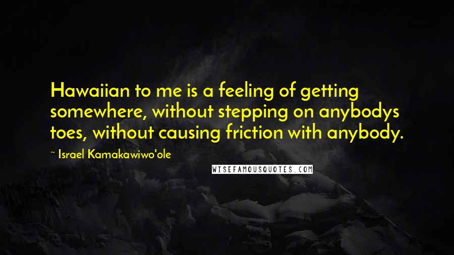 Israel Kamakawiwo'ole Quotes: Hawaiian to me is a feeling of getting somewhere, without stepping on anybodys toes, without causing friction with anybody.