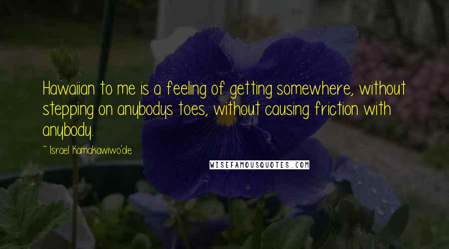 Israel Kamakawiwo'ole Quotes: Hawaiian to me is a feeling of getting somewhere, without stepping on anybodys toes, without causing friction with anybody.