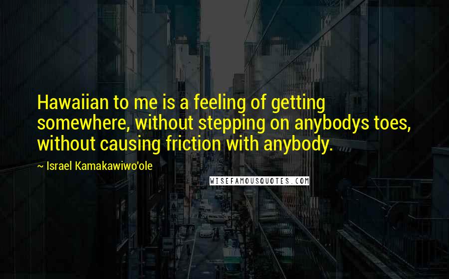 Israel Kamakawiwo'ole Quotes: Hawaiian to me is a feeling of getting somewhere, without stepping on anybodys toes, without causing friction with anybody.