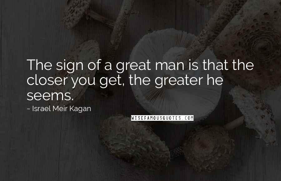 Israel Meir Kagan Quotes: The sign of a great man is that the closer you get, the greater he seems.