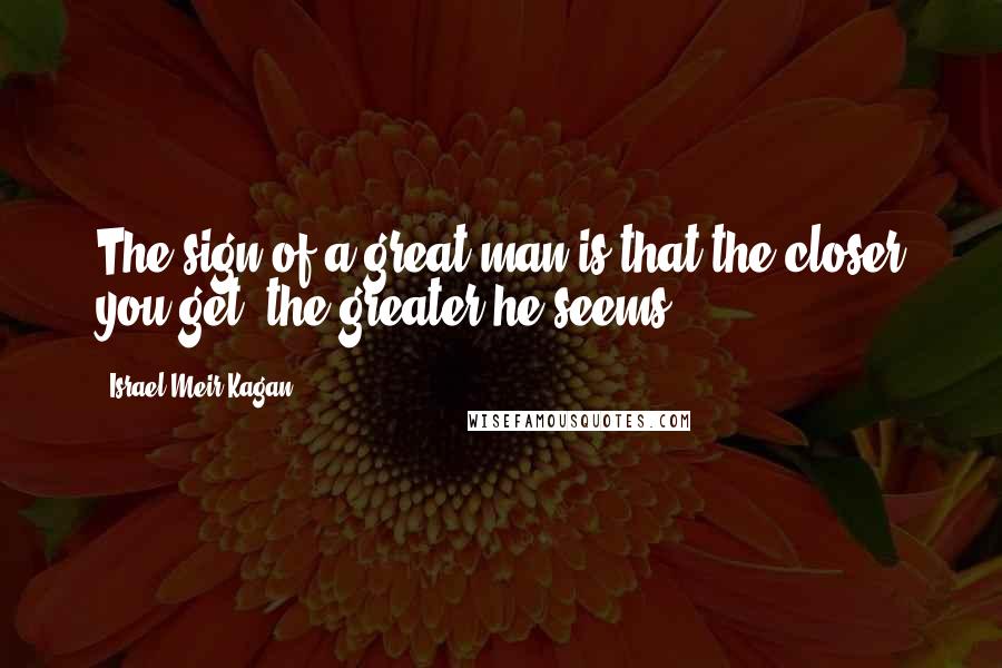 Israel Meir Kagan Quotes: The sign of a great man is that the closer you get, the greater he seems.