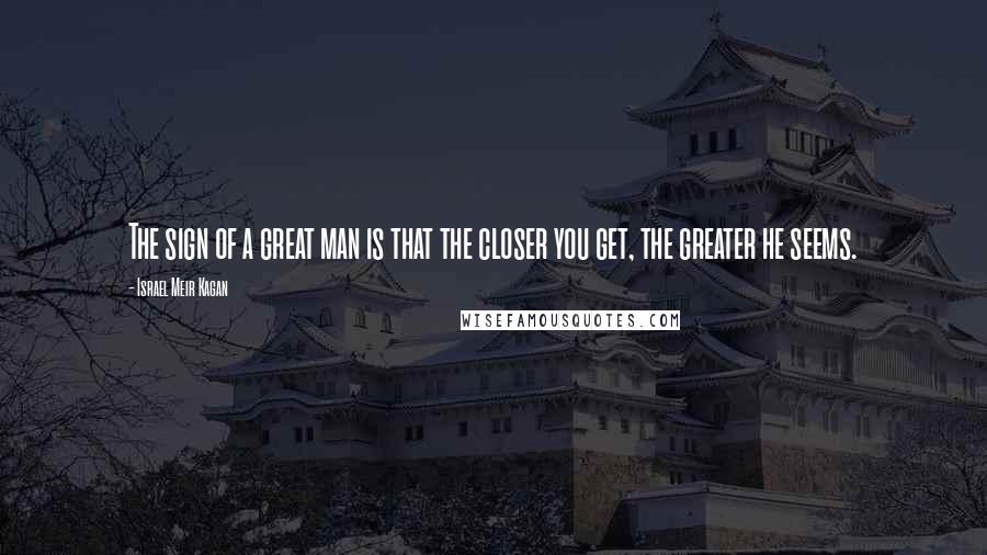 Israel Meir Kagan Quotes: The sign of a great man is that the closer you get, the greater he seems.