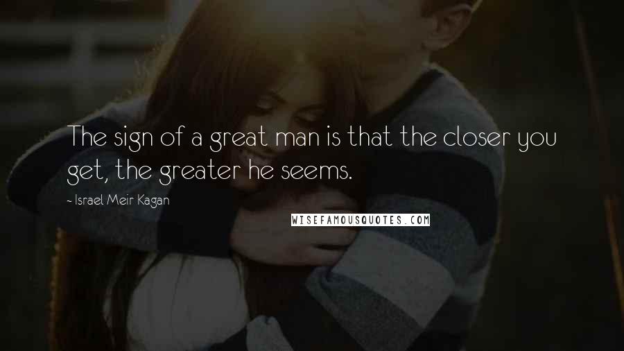 Israel Meir Kagan Quotes: The sign of a great man is that the closer you get, the greater he seems.