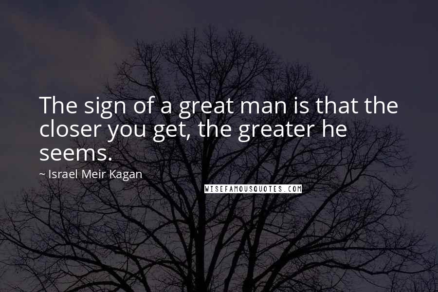 Israel Meir Kagan Quotes: The sign of a great man is that the closer you get, the greater he seems.