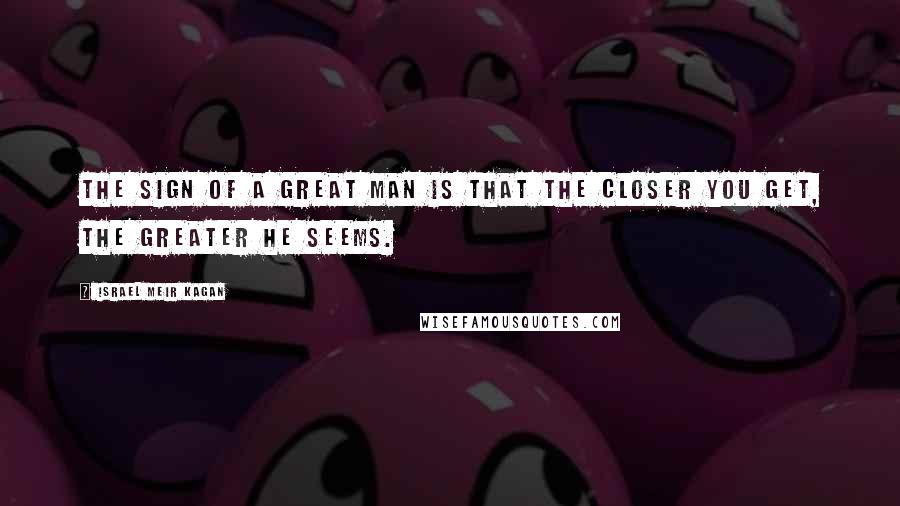 Israel Meir Kagan Quotes: The sign of a great man is that the closer you get, the greater he seems.