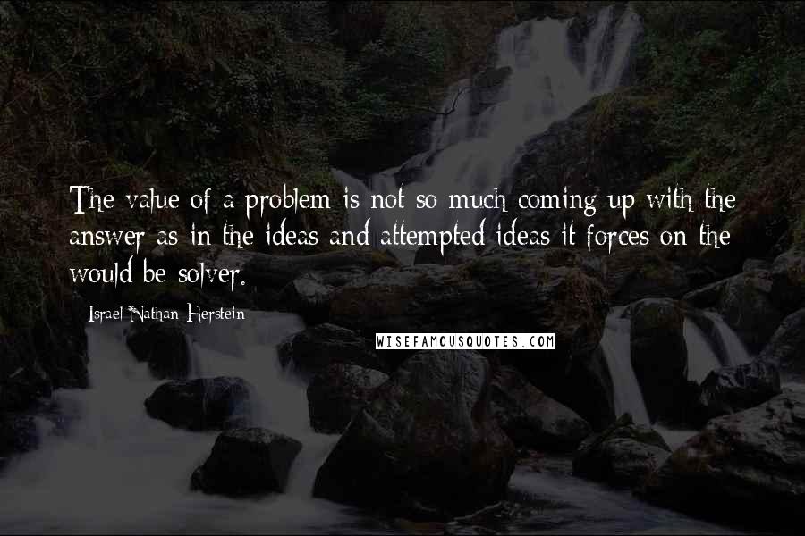 Israel Nathan Herstein Quotes: The value of a problem is not so much coming up with the answer as in the ideas and attempted ideas it forces on the would be solver.