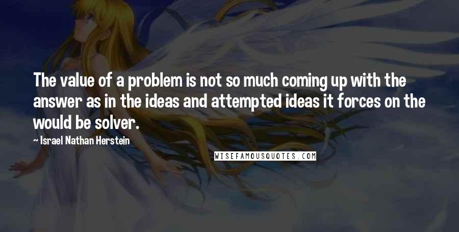 Israel Nathan Herstein Quotes: The value of a problem is not so much coming up with the answer as in the ideas and attempted ideas it forces on the would be solver.
