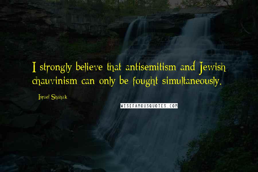 Israel Shahak Quotes: I strongly believe that antisemitism and Jewish chauvinism can only be fought simultaneously.