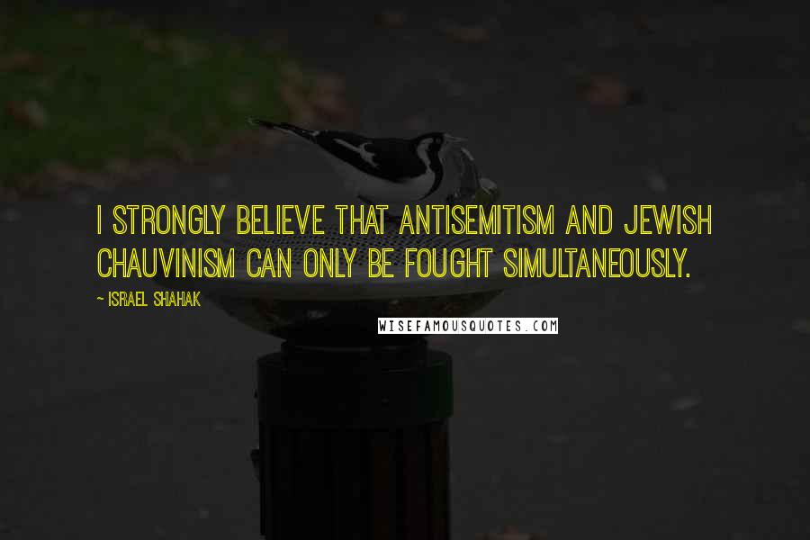 Israel Shahak Quotes: I strongly believe that antisemitism and Jewish chauvinism can only be fought simultaneously.