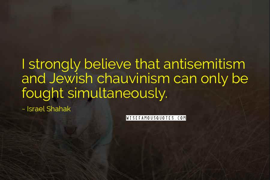 Israel Shahak Quotes: I strongly believe that antisemitism and Jewish chauvinism can only be fought simultaneously.