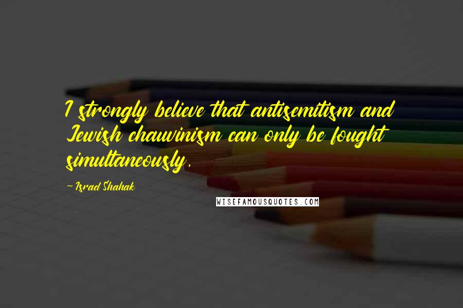 Israel Shahak Quotes: I strongly believe that antisemitism and Jewish chauvinism can only be fought simultaneously.