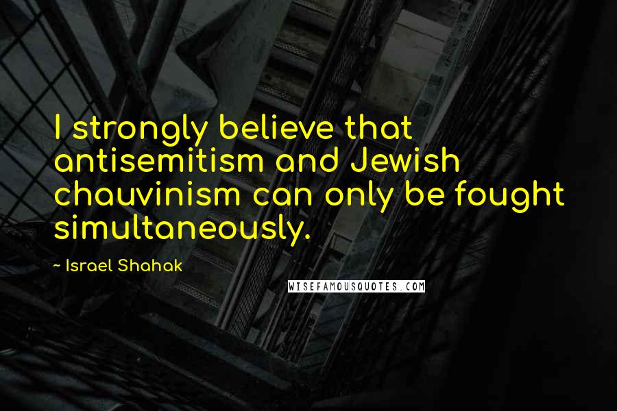 Israel Shahak Quotes: I strongly believe that antisemitism and Jewish chauvinism can only be fought simultaneously.