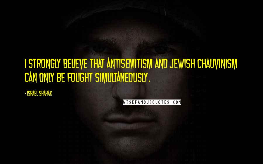 Israel Shahak Quotes: I strongly believe that antisemitism and Jewish chauvinism can only be fought simultaneously.