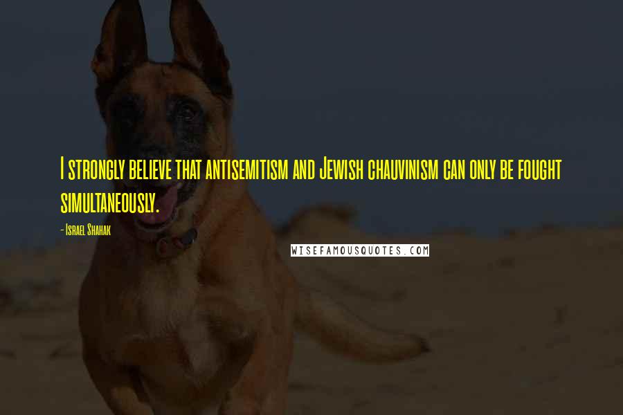 Israel Shahak Quotes: I strongly believe that antisemitism and Jewish chauvinism can only be fought simultaneously.