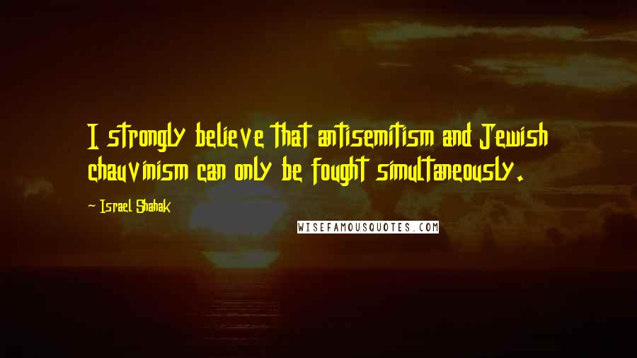 Israel Shahak Quotes: I strongly believe that antisemitism and Jewish chauvinism can only be fought simultaneously.