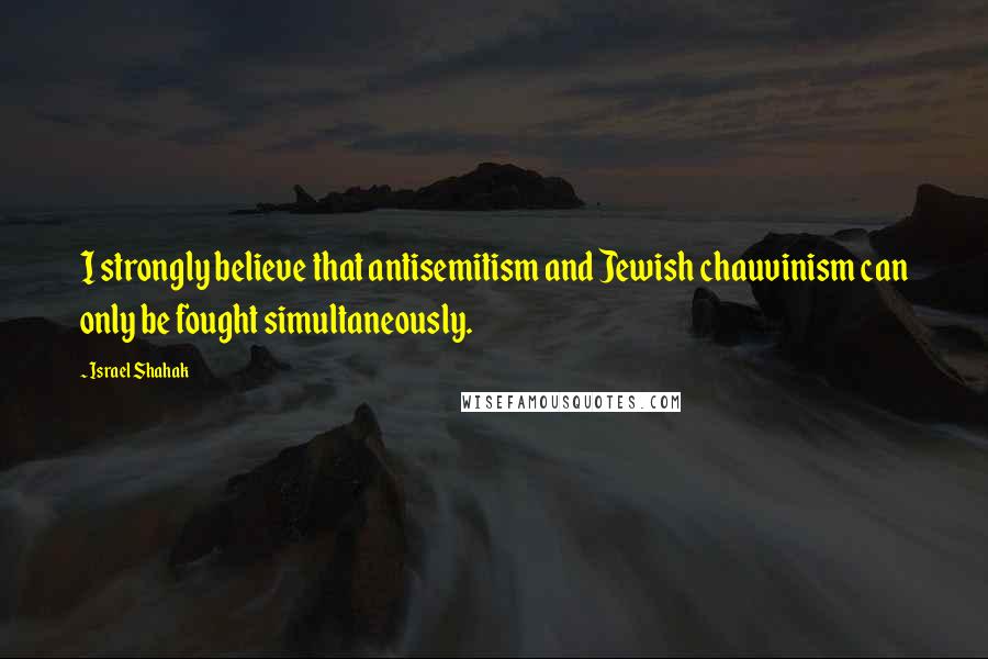 Israel Shahak Quotes: I strongly believe that antisemitism and Jewish chauvinism can only be fought simultaneously.