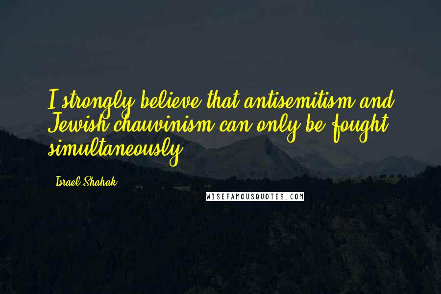 Israel Shahak Quotes: I strongly believe that antisemitism and Jewish chauvinism can only be fought simultaneously.