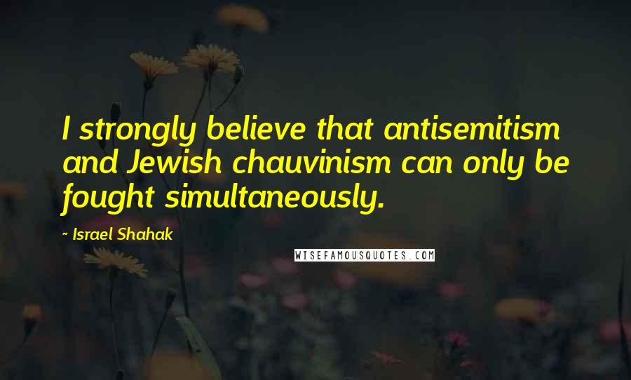 Israel Shahak Quotes: I strongly believe that antisemitism and Jewish chauvinism can only be fought simultaneously.