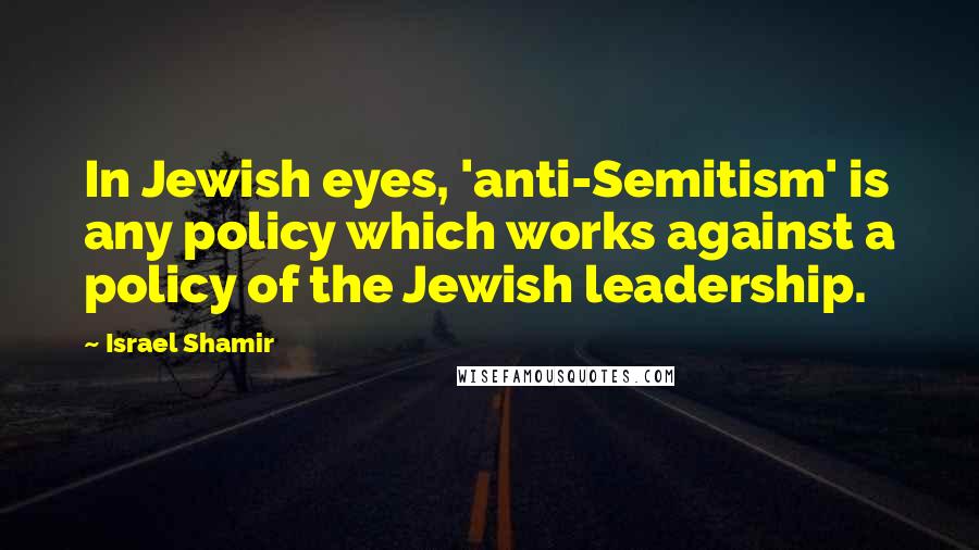 Israel Shamir Quotes: In Jewish eyes, 'anti-Semitism' is any policy which works against a policy of the Jewish leadership.