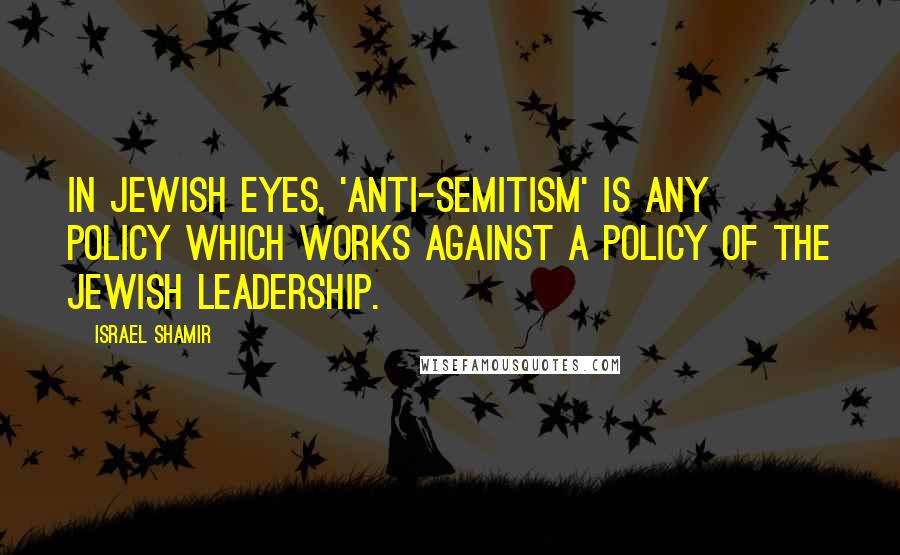 Israel Shamir Quotes: In Jewish eyes, 'anti-Semitism' is any policy which works against a policy of the Jewish leadership.