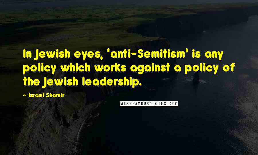 Israel Shamir Quotes: In Jewish eyes, 'anti-Semitism' is any policy which works against a policy of the Jewish leadership.