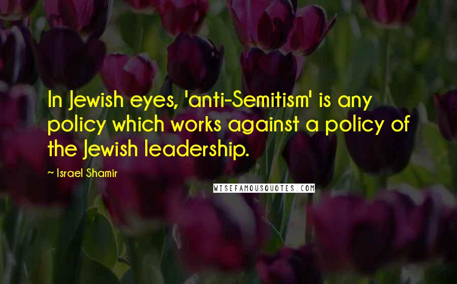 Israel Shamir Quotes: In Jewish eyes, 'anti-Semitism' is any policy which works against a policy of the Jewish leadership.