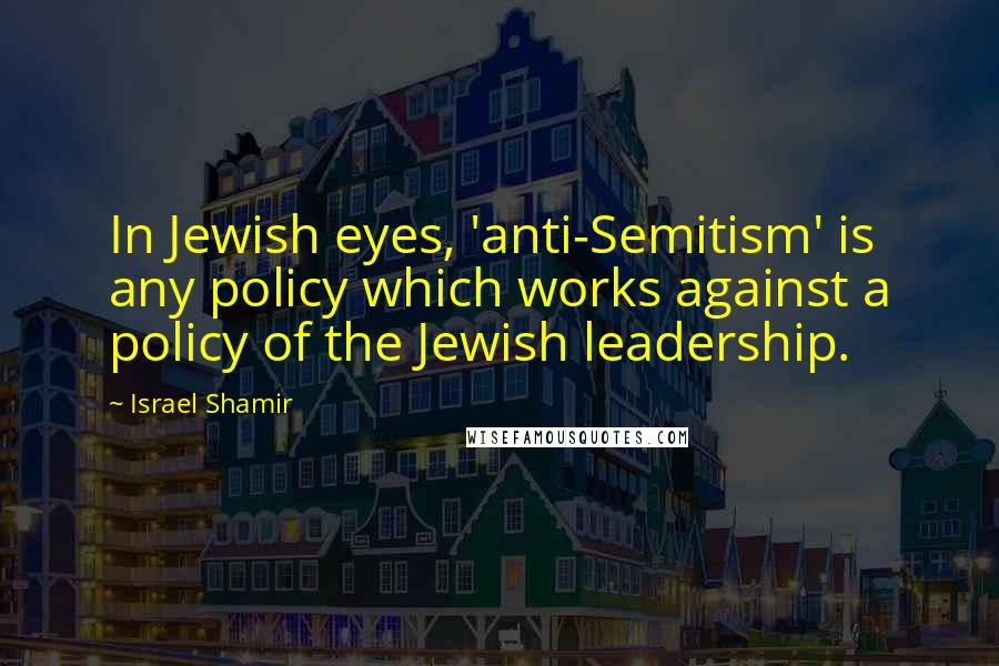 Israel Shamir Quotes: In Jewish eyes, 'anti-Semitism' is any policy which works against a policy of the Jewish leadership.