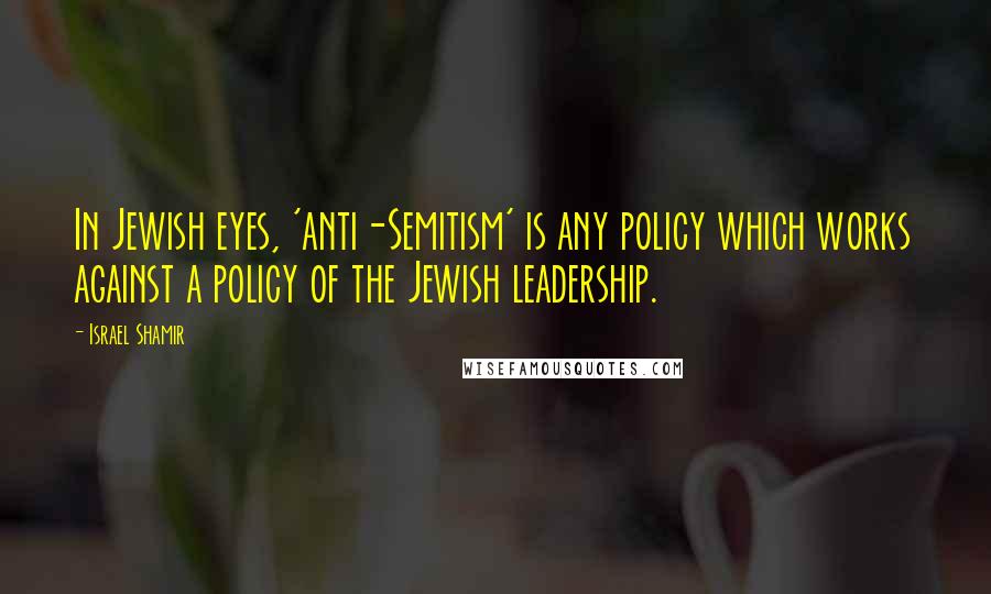Israel Shamir Quotes: In Jewish eyes, 'anti-Semitism' is any policy which works against a policy of the Jewish leadership.